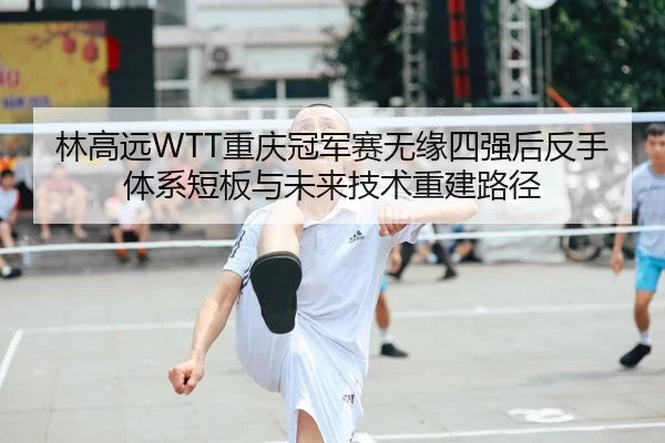 林高远WTT重庆冠军赛无缘四强后反手体系短板与未来技术重建路径