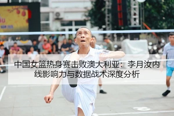 中国女篮热身赛击败澳大利亚：李月汝内线影响力与数据战术深度分析