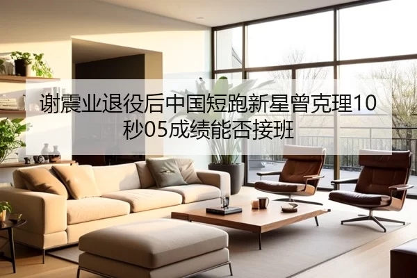 谢震业退役后中国短跑新星曾克理10秒05成绩能否接班