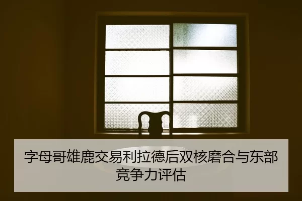 字母哥雄鹿交易利拉德后双核磨合与东部竞争力评估